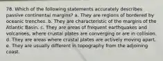 78. Which of the following statements accurately describes passive continental margins? a. They are regions of bordered by oceanic trenches. b. They are characteristic of the margins of the Atlantic Basin. c. They are areas of frequent earthquakes and volcanoes, where crustal plates are converging or are in collision. d. They are areas where crustal plates are actively moving apart. e. They are usually different in topography from the adjoining coast.