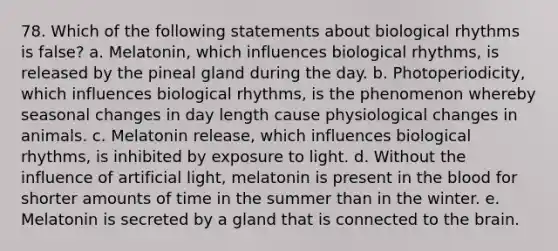 78. Which of the following statements about biological rhythms is false? a. Melatonin, which influences biological rhythms, is released by the pineal gland during the day. b. Photoperiodicity, which influences biological rhythms, is the phenomenon whereby seasonal changes in day length cause physiological changes in animals. c. Melatonin release, which influences biological rhythms, is inhibited by exposure to light. d. Without the influence of artificial light, melatonin is present in <a href='https://www.questionai.com/knowledge/k7oXMfj7lk-the-blood' class='anchor-knowledge'>the blood</a> for shorter amounts of time in the summer than in the winter. e. Melatonin is secreted by a gland that is connected to <a href='https://www.questionai.com/knowledge/kLMtJeqKp6-the-brain' class='anchor-knowledge'>the brain</a>.