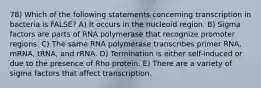 78) Which of the following statements concerning transcription in bacteria is FALSE? A) It occurs in the nucleoid region. B) Sigma factors are parts of RNA polymerase that recognize promoter regions. C) The same RNA polymerase transcribes primer RNA, mRNA, tRNA, and rRNA. D) Termination is either self-induced or due to the presence of Rho protein. E) There are a variety of sigma factors that affect transcription.