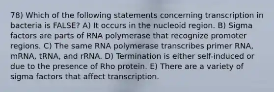 78) Which of the following statements concerning transcription in bacteria is FALSE? A) It occurs in the nucleoid region. B) Sigma factors are parts of RNA polymerase that recognize promoter regions. C) The same RNA polymerase transcribes primer RNA, mRNA, tRNA, and rRNA. D) Termination is either self-induced or due to the presence of Rho protein. E) There are a variety of sigma factors that affect transcription.