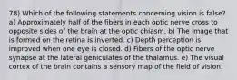 78) Which of the following statements concerning vision is false? a) Approximately half of the fibers in each optic nerve cross to opposite sides of the brain at the optic chiasm. b) The image that is formed on the retina is inverted. c) Depth perception is improved when one eye is closed. d) Fibers of the optic nerve synapse at the lateral geniculates of the thalamus. e) The visual cortex of the brain contains a sensory map of the field of vision.