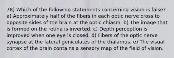 78) Which of the following statements concerning vision is false? a) Approximately half of the fibers in each optic nerve cross to opposite sides of the brain at the optic chiasm. b) The image that is formed on the retina is inverted. c) Depth perception is improved when one eye is closed. d) Fibers of the optic nerve synapse at the lateral geniculates of the thalamus. e) The visual cortex of the brain contains a sensory map of the field of vision.