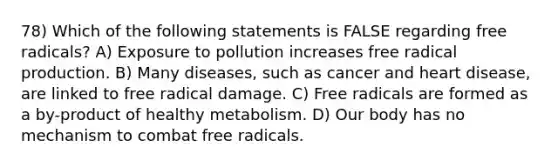 78) Which of the following statements is FALSE regarding free radicals? A) Exposure to pollution increases free radical production. B) Many diseases, such as cancer and heart disease, are linked to free radical damage. C) Free radicals are formed as a by-product of healthy metabolism. D) Our body has no mechanism to combat free radicals.