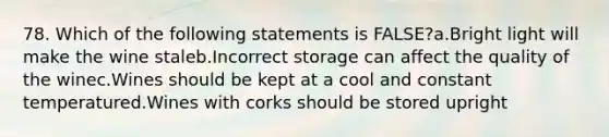 78. Which of the following statements is FALSE?a.Bright light will make the wine staleb.Incorrect storage can affect the quality of the winec.Wines should be kept at a cool and constant temperatured.Wines with corks should be stored upright