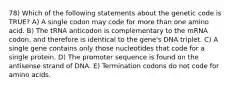 78) Which of the following statements about the genetic code is TRUE? A) A single codon may code for more than one amino acid. B) The tRNA anticodon is complementary to the mRNA codon, and therefore is identical to the gene's DNA triplet. C) A single gene contains only those nucleotides that code for a single protein. D) The promoter sequence is found on the antisense strand of DNA. E) Termination codons do not code for amino acids.