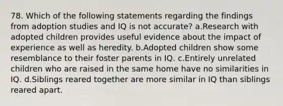 78. Which of the following statements regarding the findings from adoption studies and IQ is not accurate? a.Research with adopted children provides useful evidence about the impact of experience as well as heredity. b.Adopted children show some resemblance to their foster parents in IQ. c.Entirely unrelated children who are raised in the same home have no similarities in IQ. d.Siblings reared together are more similar in IQ than siblings reared apart.