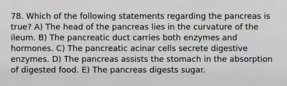 78. Which of the following statements regarding <a href='https://www.questionai.com/knowledge/kITHRba4Cd-the-pancreas' class='anchor-knowledge'>the pancreas</a> is true? A) The head of the pancreas lies in the curvature of the ileum. B) The pancreatic duct carries both enzymes and hormones. C) The pancreatic acinar cells secrete <a href='https://www.questionai.com/knowledge/kK14poSlmL-digestive-enzymes' class='anchor-knowledge'>digestive enzymes</a>. D) The pancreas assists <a href='https://www.questionai.com/knowledge/kLccSGjkt8-the-stomach' class='anchor-knowledge'>the stomach</a> in the absorption of digested food. E) The pancreas digests sugar.