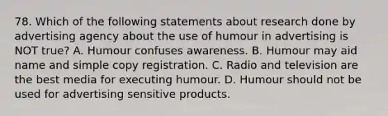 78. Which of the following statements about research done by advertising agency about the use of humour in advertising is NOT true? A. Humour confuses awareness. B. Humour may aid name and simple copy registration. C. Radio and television are the best media for executing humour. D. Humour should not be used for advertising sensitive products.