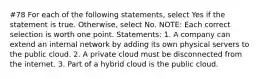 #78 For each of the following statements, select Yes if the statement is true. Otherwise, select No. NOTE: Each correct selection is worth one point. Statements: 1. A company can extend an internal network by adding its own physical servers to the public cloud. 2. A private cloud must be disconnected from the internet. 3. Part of a hybrid cloud is the public cloud.