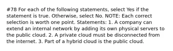 #78 For each of the following statements, select Yes if the statement is true. Otherwise, select No. NOTE: Each correct selection is worth one point. Statements: 1. A company can extend an internal network by adding its own physical servers to the public cloud. 2. A private cloud must be disconnected from the internet. 3. Part of a hybrid cloud is the public cloud.