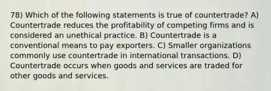 78) Which of the following statements is true of countertrade? A) Countertrade reduces the profitability of competing firms and is considered an unethical practice. B) Countertrade is a conventional means to pay exporters. C) Smaller organizations commonly use countertrade in international transactions. D) Countertrade occurs when goods and services are traded for other goods and services.