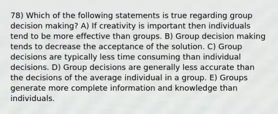 78) Which of the following statements is true regarding group decision making? A) If creativity is important then individuals tend to be more effective than groups. B) Group decision making tends to decrease the acceptance of the solution. C) Group decisions are typically less time consuming than individual decisions. D) Group decisions are generally less accurate than the decisions of the average individual in a group. E) Groups generate more complete information and knowledge than individuals.