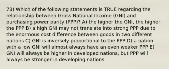 78) Which of the following statements is TRUE regarding the relationship between Gross National Income (GNI) and purchasing power parity (PPP)? A) the higher the GNI, the higher the PPP B) a high GNI may not translate into strong PPP due to the enormous cost difference between goods in two different nations C) GNI is inversely proportional to the PPP D) a nation with a low GNI will almost always have an even weaker PPP E) GNI will always be higher in developed nations, but PPP will always be stronger in developing nations