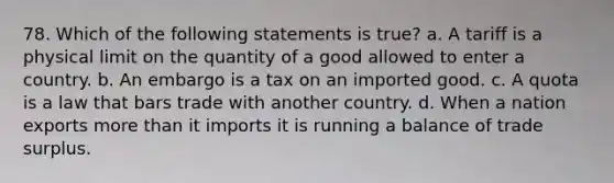 78. Which of the following statements is true? a. A tariff is a physical limit on the quantity of a good allowed to enter a country. b. An embargo is a tax on an imported good. c. A quota is a law that bars trade with another country. d. When a nation exports <a href='https://www.questionai.com/knowledge/keWHlEPx42-more-than' class='anchor-knowledge'>more than</a> it imports it is running a balance of trade surplus.