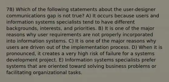 78) Which of the following statements about the user-designer communications gap is not true? A) It occurs because users and information systems specialists tend to have different backgrounds, interests, and priorities. B) It is one of the major reasons why user requirements are not properly incorporated into information systems. C) It is one of the major reasons why users are driven out of the implementation process. D) When it is pronounced, it creates a very high risk of failure for a systems development project. E) Information systems specialists prefer systems that are oriented toward solving business problems or facilitating organizational tasks.