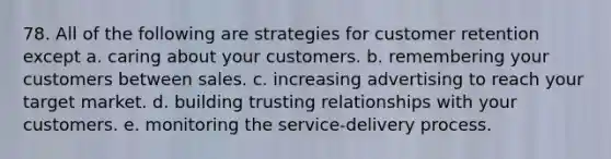 78. All of the following are strategies for customer retention except a. caring about your customers. b. remembering your customers between sales. c. increasing advertising to reach your target market. d. building trusting relationships with your customers. e. monitoring the service-delivery process.