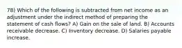 78) Which of the following is subtracted from net income as an adjustment under the indirect method of preparing the statement of cash flows? A) Gain on the sale of land. B) Accounts receivable decrease. C) Inventory decrease. D) Salaries payable increase.