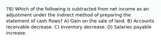 78) Which of the following is subtracted from net income as an adjustment under the indirect method of preparing the statement of cash flows? A) Gain on the sale of land. B) Accounts receivable decrease. C) Inventory decrease. D) Salaries payable increase.