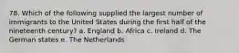 78. Which of the following supplied the largest number of immigrants to the United States during the first half of the nineteenth century? a. England b. Africa c. Ireland d. The German states e. The Netherlands