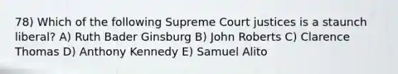 78) Which of the following Supreme Court justices is a staunch liberal? A) Ruth Bader Ginsburg B) John Roberts C) Clarence Thomas D) Anthony Kennedy E) Samuel Alito