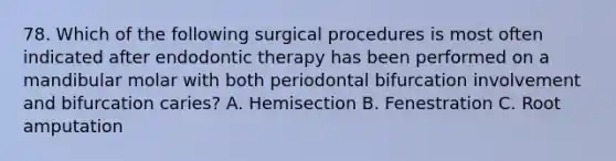 78. Which of the following surgical procedures is most often indicated after endodontic therapy has been performed on a mandibular molar with both periodontal bifurcation involvement and bifurcation caries? A. Hemisection B. Fenestration C. Root amputation