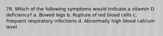 78. Which of the following symptoms would indicate a vitamin D deficiency? a. Bowed legs b. Rupture of red blood cells c. Frequent respiratory infections d. Abnormally high blood calcium level