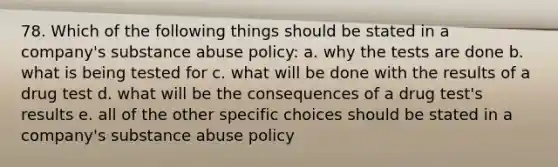 78. Which of the following things should be stated in a company's substance abuse policy: a. why the tests are done b. what is being tested for c. what will be done with the results of a drug test d. what will be the consequences of a drug test's results e. all of the other specific choices should be stated in a company's substance abuse policy