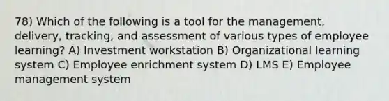 78) Which of the following is a tool for the management, delivery, tracking, and assessment of various types of employee learning? A) Investment workstation B) Organizational learning system C) Employee enrichment system D) LMS E) Employee management system