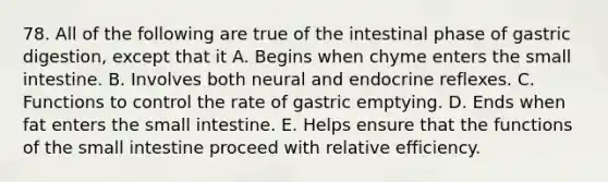 78. All of the following are true of the intestinal phase of gastric digestion, except that it A. Begins when chyme enters the small intestine. B. Involves both neural and endocrine reflexes. C. Functions to control the rate of gastric emptying. D. Ends when fat enters the small intestine. E. Helps ensure that the functions of the small intestine proceed with relative efficiency.