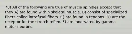 78) All of the following are true of muscle spindles except that they A) are found within skeletal muscle. B) consist of specialized fibers called intrafusal fibers. C) are found in tendons. D) are the receptor for the stretch reflex. E) are innervated by gamma motor neurons.