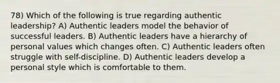 78) Which of the following is true regarding authentic leadership? A) Authentic leaders model the behavior of successful leaders. B) Authentic leaders have a hierarchy of personal values which changes often. C) Authentic leaders often struggle with self-discipline. D) Authentic leaders develop a personal style which is comfortable to them.