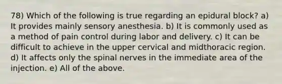 78) Which of the following is true regarding an epidural block? a) It provides mainly sensory anesthesia. b) It is commonly used as a method of pain control during labor and delivery. c) It can be difficult to achieve in the upper cervical and midthoracic region. d) It affects only the spinal nerves in the immediate area of the injection. e) All of the above.