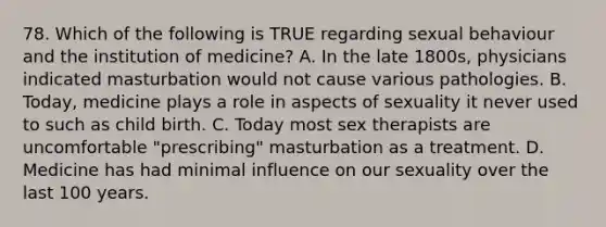 78. Which of the following is TRUE regarding sexual behaviour and the institution of medicine? A. In the late 1800s, physicians indicated masturbation would not cause various pathologies. B. Today, medicine plays a role in aspects of sexuality it never used to such as child birth. C. Today most sex therapists are uncomfortable "prescribing" masturbation as a treatment. D. Medicine has had minimal influence on our sexuality over the last 100 years.