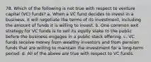 78. Which of the following is not true with respect to venture capital (VC) funds?​ a. ​When a VC fund decides to invest in a business, it will negotiate the terms of its investment, including the amount of funds it is willing to invest. b. ​One common exit strategy for VC funds is to sell its equity stake to the public before the business engages in a public stock offering. c. ​VC funds receive money from wealthy investors and from pension funds that are willing to maintain the investment for a long-term period. d. ​All of the above are true with respect to VC funds.