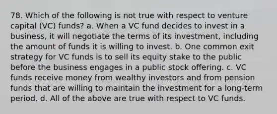 78. Which of the following is not true with respect to venture capital (VC) funds?​ a. ​When a VC fund decides to invest in a business, it will negotiate the terms of its investment, including the amount of funds it is willing to invest. b. ​One common exit strategy for VC funds is to sell its equity stake to the public before the business engages in a public stock offering. c. ​VC funds receive money from wealthy investors and from pension funds that are willing to maintain the investment for a long-term period. d. ​All of the above are true with respect to VC funds.