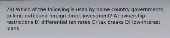 78) Which of the following is used by home country governments to limit outbound foreign direct investment? A) ownership restrictions B) differential tax rates C) tax breaks D) low-interest loans