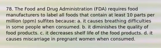 78. The Food and Drug Administration (FDA) requires food manufacturers to label all foods that contain at least 10 parts per million (ppm) sulfites because: a. it causes breathing difficulties in some people when consumed. b. it diminishes the quality of food products. c. it decreases shelf life of the food products. d. it causes miscarriage in pregnant women when consumed.