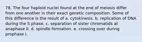 78. The four haploid nuclei found at the end of meiosis differ from one another in their exact genetic composition. Some of this difference is the result of a. cytokinesis. b. replication of DNA during the S phase. c. separation of sister chromatids at anaphase II. d. spindle formation. e. crossing over during prophase I.