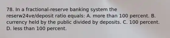 78. In a fractional-reserve banking system the reserw24ve/deposit ratio equals: A. more than 100 percent. B. currency held by the public divided by deposits. C. 100 percent. D. less than 100 percent.