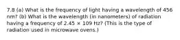 7.8 (a) What is the frequency of light having a wavelength of 456 nm? (b) What is the wavelength (in nanometers) of radiation having a frequency of 2.45 × 109 Hz? (This is the type of radiation used in microwave ovens.)