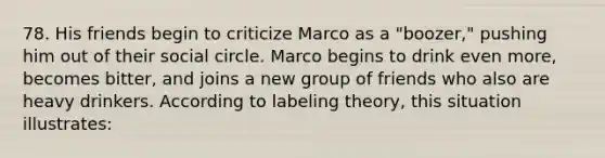 78. His friends begin to criticize Marco as a "boozer," pushing him out of their social circle. Marco begins to drink even more, becomes bitter, and joins a new group of friends who also are heavy drinkers. According to labeling theory, this situation illustrates: