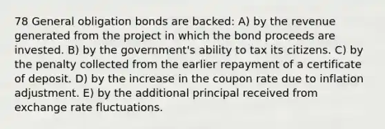 78 General obligation bonds are backed: A) by the revenue generated from the project in which the bond proceeds are invested. B) by the government's ability to tax its citizens. C) by the penalty collected from the earlier repayment of a certificate of deposit. D) by the increase in the coupon rate due to inflation adjustment. E) by the additional principal received from exchange rate fluctuations.