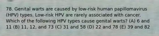 78. Genital warts are caused by low-risk human papillomavirus (HPV) types. Low-risk HPV are rarely associated with cancer. Which of the following HPV types cause genital warts? (A) 6 and 11 (B) 11, 12, and 73 (C) 31 and 58 (D) 22 and 78 (E) 39 and 82