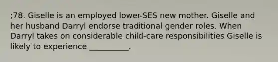 ;78. Giselle is an employed lower-SES new mother. Giselle and her husband Darryl endorse traditional gender roles. When Darryl takes on considerable child-care responsibilities Giselle is likely to experience __________.