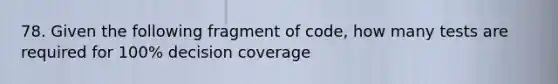 78. Given the following fragment of code, how many tests are required for 100% decision coverage