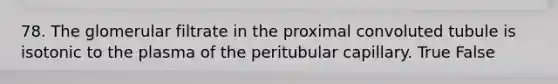 78. The glomerular filtrate in the proximal convoluted tubule is isotonic to the plasma of the peritubular capillary. True False