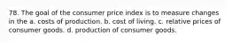 78. The goal of the consumer price index is to measure changes in the a. costs of production. b. cost of living. c. relative prices of consumer goods. d. production of consumer goods.