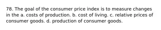 78. The goal of the consumer price index is to measure changes in the a. costs of production. b. cost of living. c. relative prices of consumer goods. d. production of consumer goods.