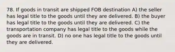 78. If goods in transit are shipped FOB destination A) the seller has legal title to the goods until they are delivered. B) the buyer has legal title to the goods until they are delivered. C) the transportation company has legal title to the goods while the goods are in transit. D) no one has legal title to the goods until they are delivered.