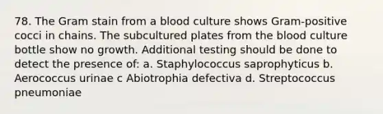 78. The Gram stain from a blood culture shows Gram-positive cocci in chains. The subcultured plates from the blood culture bottle show no growth. Additional testing should be done to detect the presence of: a. Staphylococcus saprophyticus b. Aerococcus urinae c Abiotrophia defectiva d. Streptococcus pneumoniae